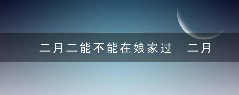 二月二能不能在娘家过 二月二女儿回娘家风俗介绍